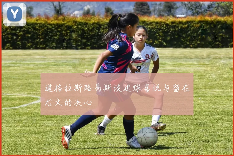 道格拉斯路易斯谈进球喜悦与留在尤文的决心