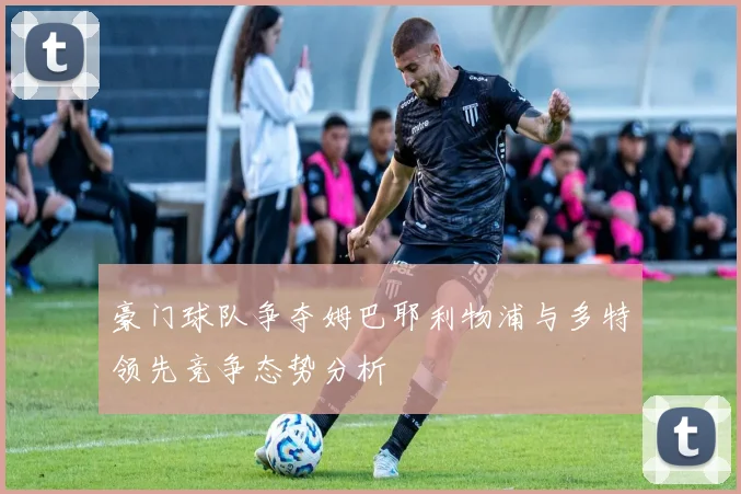 豪门球队争夺姆巴耶利物浦与多特领先竞争态势分析