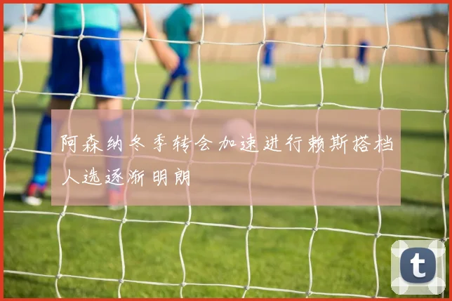 阿森纳冬季转会加速进行赖斯搭档人选逐渐明朗